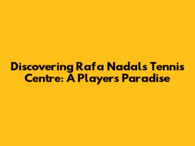 Discovering Rafa Nadal's Tennis Centre: A Player's Paradise