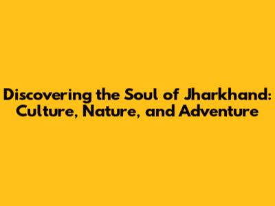 Discovering the Soul of Jharkhand: Culture, Nature, and Adventure