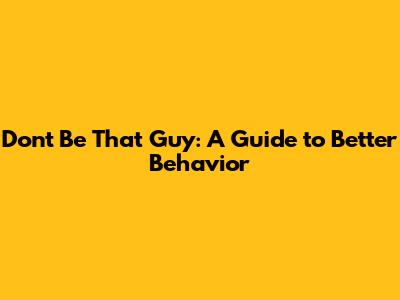 Don't Be That Guy: A Guide to Better Behavior