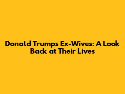 Donald Trump's Ex-Wives: A Look Back at Their Lives