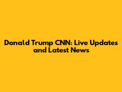 Donald Trump CNN: Live Updates and Latest News