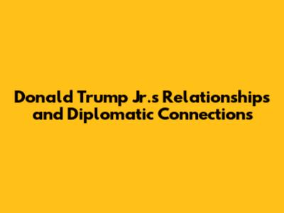 Donald Trump Jr.'s Relationships and Diplomatic Connections