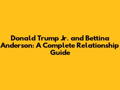 Donald Trump Jr. and Bettina Anderson: A Complete Relationship Guide