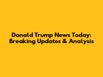 Donald Trump News Today: Breaking Updates & Analysis