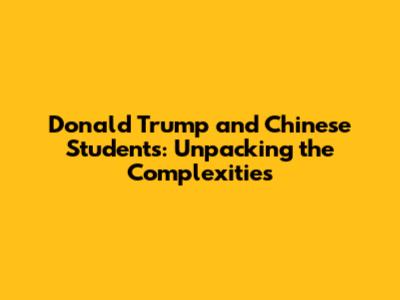 Donald Trump and Chinese Students: Unpacking the Complexities