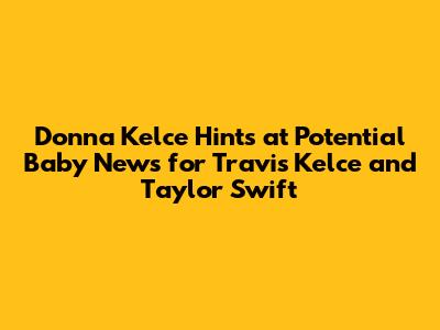Donna Kelce Hints at Potential Baby News for Travis Kelce and Taylor Swift