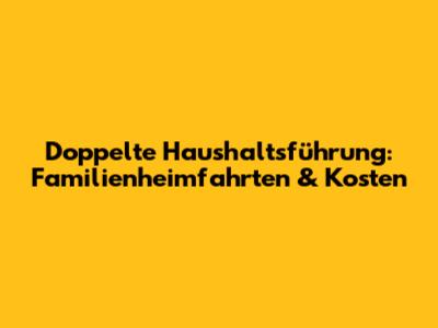 Doppelte Haushaltsführung: Familienheimfahrten & Kosten