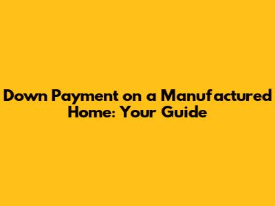 Down Payment on a Manufactured Home: Your Guide