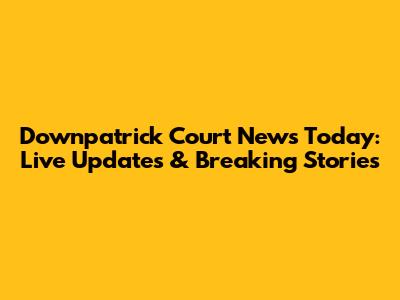 Downpatrick Court News Today: Live Updates & Breaking Stories