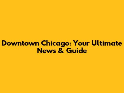 Downtown Chicago: Your Ultimate News & Guide