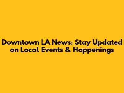 Downtown LA News: Stay Updated on Local Events & Happenings