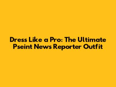Dress Like a Pro: The Ultimate Pseint News Reporter Outfit
