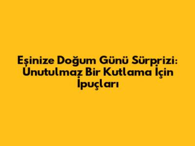 Eşinize Doğum Günü Sürprizi: Unutulmaz Bir Kutlama İçin İpuçları