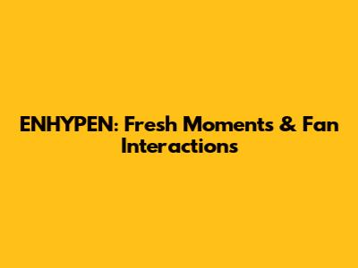 ENHYPEN: Fresh Moments & Fan Interactions
