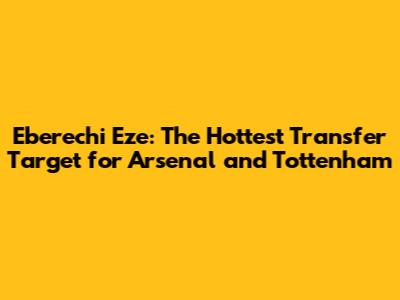 Eberechi Eze: The Hottest Transfer Target for Arsenal and Tottenham