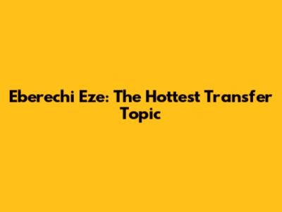 Eberechi Eze: The Hottest Transfer Topic