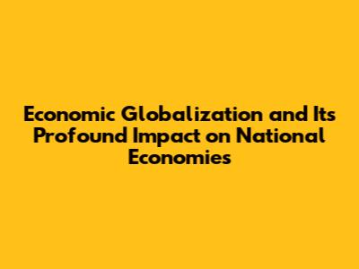 Economic Globalization and Its Profound Impact on National Economies