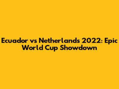 Ecuador vs Netherlands 2022: Epic World Cup Showdown