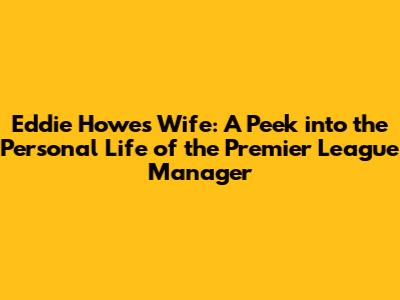 Eddie Howe's Wife: A Peek into the Personal Life of the Premier League Manager