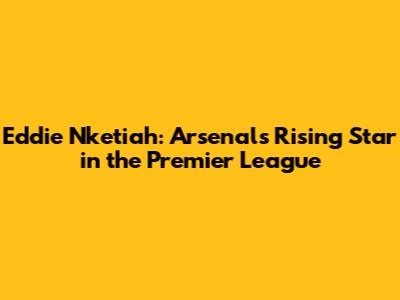 Eddie Nketiah: Arsenal's Rising Star in the Premier League