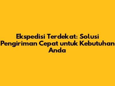 Ekspedisi Terdekat: Solusi Pengiriman Cepat untuk Kebutuhan Anda