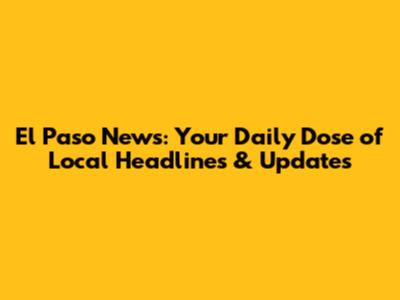 El Paso News: Your Daily Dose of Local Headlines & Updates