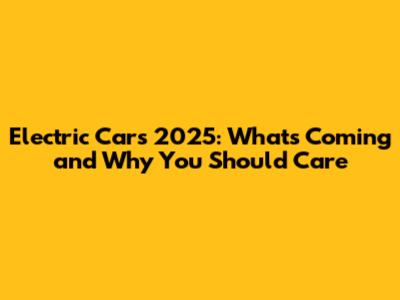 Electric Cars 2025: What's Coming and Why You Should Care