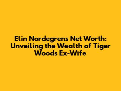 Elin Nordegren's Net Worth: Unveiling the Wealth of Tiger Woods' Ex-Wife