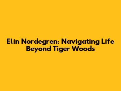 Elin Nordegren: Navigating Life Beyond Tiger Woods