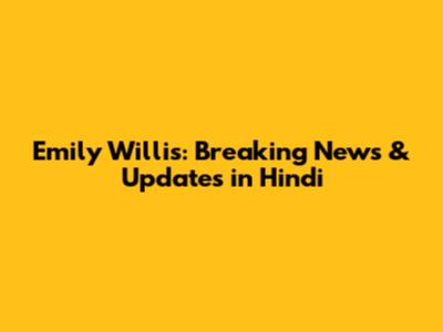 Emily Willis: Breaking News & Updates in Hindi