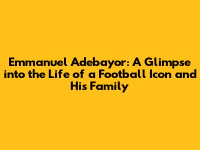 Emmanuel Adebayor: A Glimpse into the Life of a Football Icon and His Family