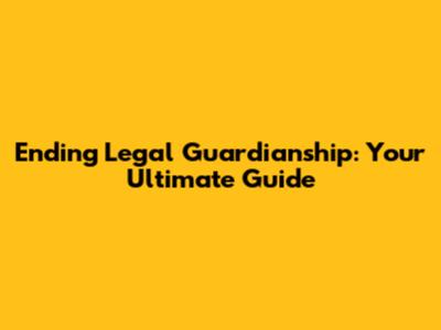 Ending Legal Guardianship: Your Ultimate Guide