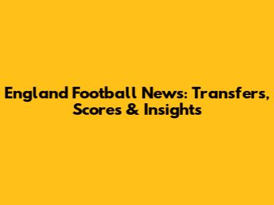 England Football News: Transfers, Scores & Insights