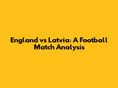 England vs Latvia: A Football Match Analysis