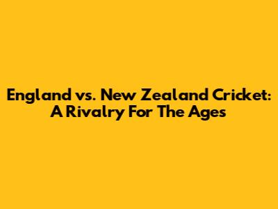 England vs. New Zealand Cricket: A Rivalry For The Ages