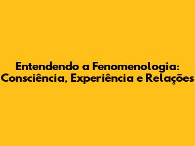Entendendo a Fenomenologia: Consciência, Experiência e Relações