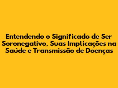 Entendendo o Significado de Ser Soronegativo, Suas Implicações na Saúde e Transmissão de Doenças