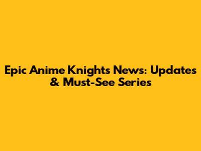 Epic Anime Knights News: Updates & Must-See Series