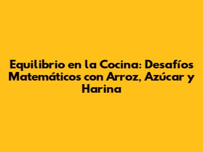 Equilibrio en la Cocina: Desafíos Matemáticos con Arroz, Azúcar y Harina