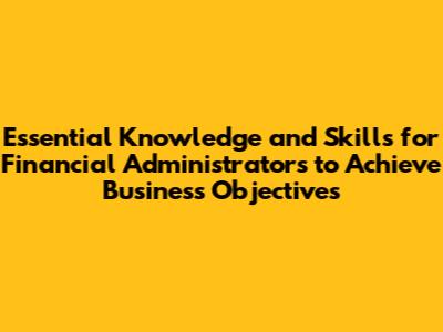 Essential Knowledge and Skills for Financial Administrators to Achieve Business Objectives
