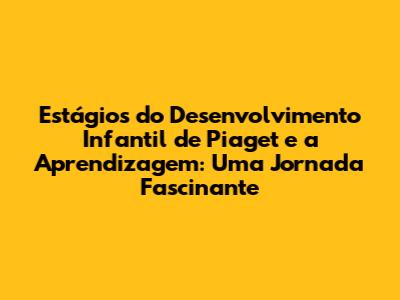 Estágios do Desenvolvimento Infantil de Piaget e a Aprendizagem: Uma Jornada Fascinante