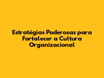 Estratégias Poderosas para Fortalecer a Cultura Organizacional