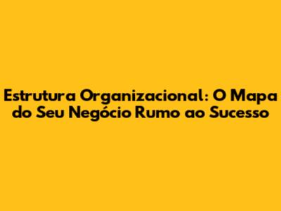 Estrutura Organizacional: O Mapa do Seu Negócio Rumo ao Sucesso