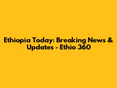 Ethiopia Today: Breaking News & Updates - Ethio 360