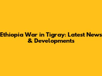 Ethiopia War in Tigray: Latest News & Developments