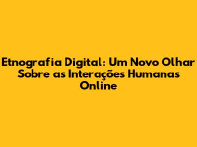 Etnografia Digital: Um Novo Olhar Sobre as Interações Humanas Online