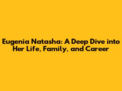 Eugenia Natasha: A Deep Dive into Her Life, Family, and Career