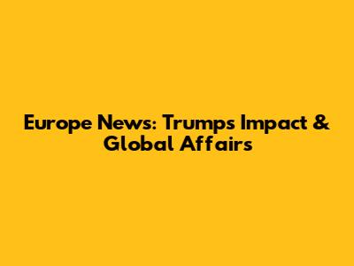 Europe News: Trump's Impact & Global Affairs