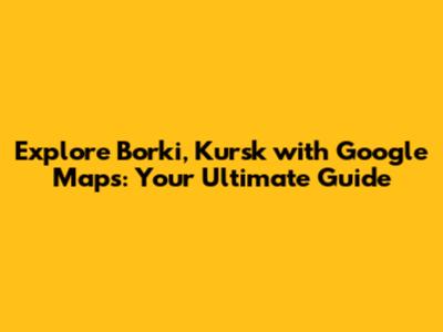 Explore Borki, Kursk with Google Maps: Your Ultimate Guide