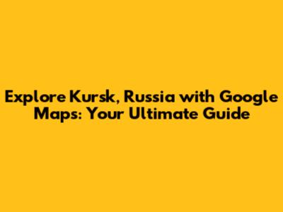 Explore Kursk, Russia with Google Maps: Your Ultimate Guide